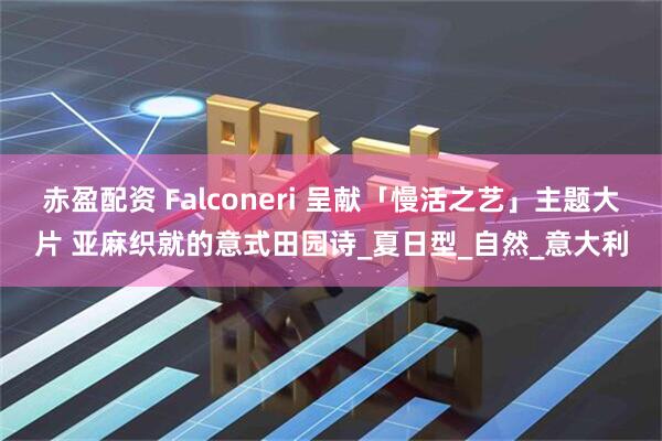 赤盈配资 Falconeri 呈献「慢活之艺」主题大片 亚麻织就的意式田园诗_夏日型_自然_意大利
