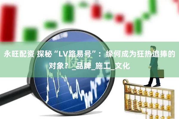 永旺配资 探秘“LV路易号”：缘何成为狂热追捧的对象？_品牌_施工_文化