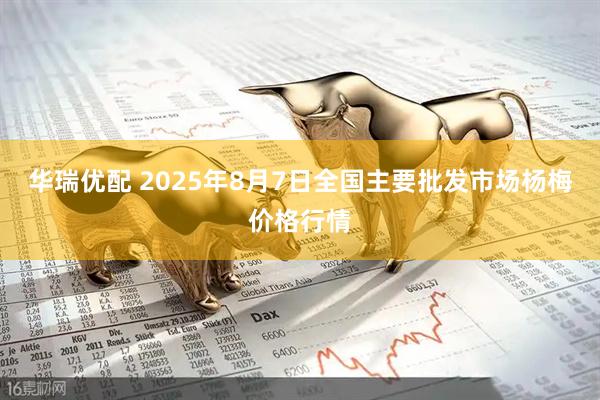 华瑞优配 2025年8月7日全国主要批发市场杨梅价格行情