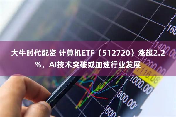大牛时代配资 计算机ETF（512720）涨超2.2%，AI技术突破或加速行业发展