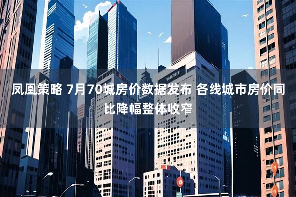 凤凰策略 7月70城房价数据发布 各线城市房价同比降幅整体收窄