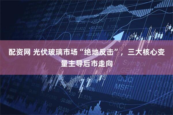 配资网 光伏玻璃市场“绝地反击”，三大核心变量主导后市走向