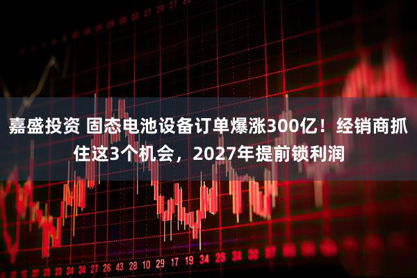 嘉盛投资 固态电池设备订单爆涨300亿！经销商抓住这3个机会，2027年提前锁利润