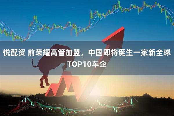 悦配资 前荣耀高管加盟，中国即将诞生一家新全球TOP10车企