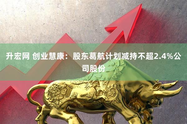 升宏网 创业慧康：股东葛航计划减持不超2.4%公司股份