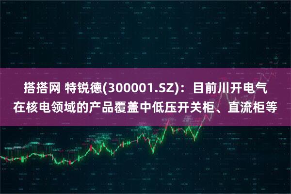 搭搭网 特锐德(300001.SZ)：目前川开电气在核电领域的产品覆盖中低压开关柜、直流柜等
