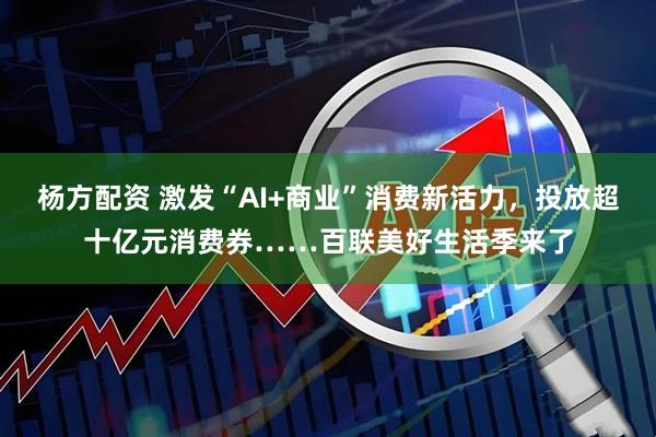 杨方配资 激发“AI+商业”消费新活力，投放超十亿元消费券……百联美好生活季来了