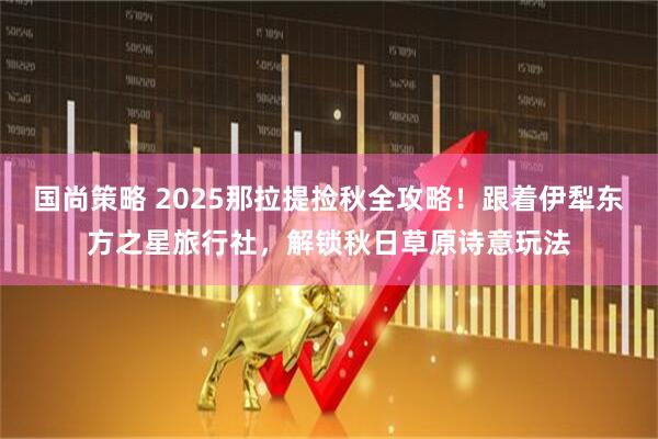 国尚策略 2025那拉提捡秋全攻略！跟着伊犁东方之星旅行社，解锁秋日草原诗意玩法