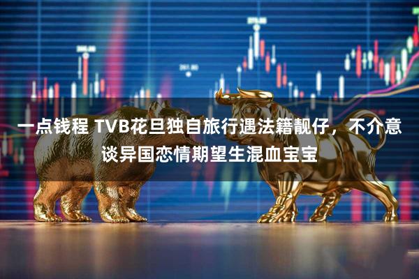 一点钱程 TVB花旦独自旅行遇法籍靓仔，不介意谈异国恋情期望生混血宝宝